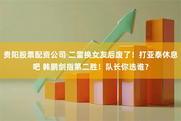 贵阳股票配资公司 二雷换女友后废了！打亚泰休息吧 韩鹏剑指第二胜！队长你选谁？