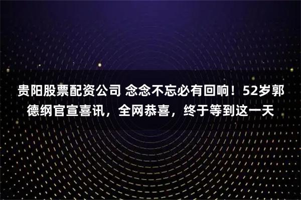 贵阳股票配资公司 念念不忘必有回响！52岁郭德纲官宣喜讯，全网恭喜，终于等到这一天