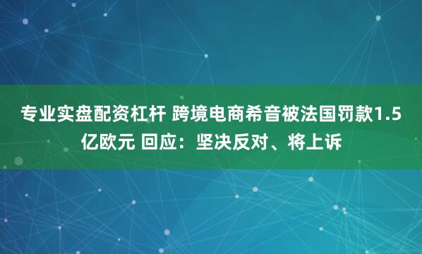 专业实盘配资杠杆 跨境电商希音被法国罚款1.5亿欧元 回应：坚决反对、将上诉