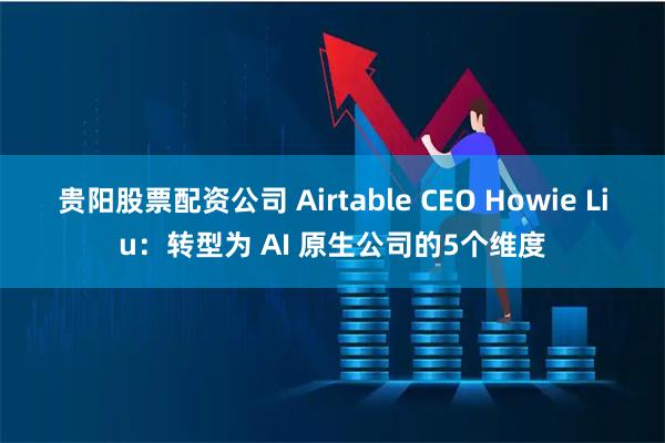 贵阳股票配资公司 Airtable CEO Howie Liu：转型为 AI 原生公司的5个维度