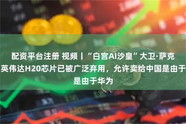 配资平台注册 视频丨“白宫AI沙皇”大卫·萨克斯：英伟达H20芯片已被广泛弃用，允许卖给中国是由于华为