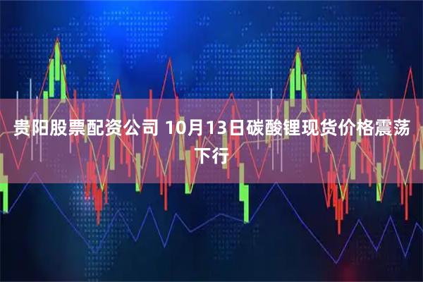 贵阳股票配资公司 10月13日碳酸锂现货价格震荡下行