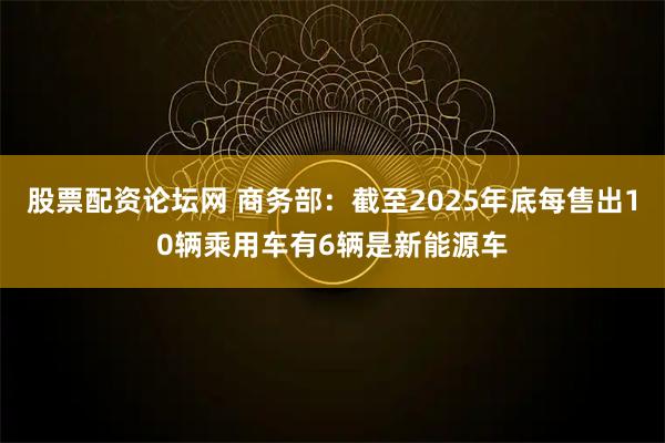 股票配资论坛网 商务部：截至2025年底每售出10辆乘用车有6辆是新能源车