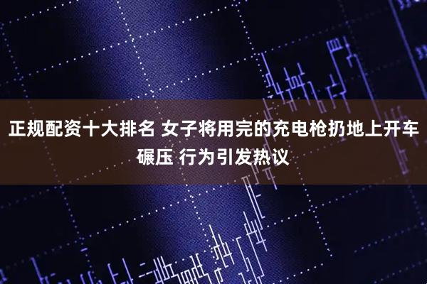 正规配资十大排名 女子将用完的充电枪扔地上开车碾压 行为引发热议