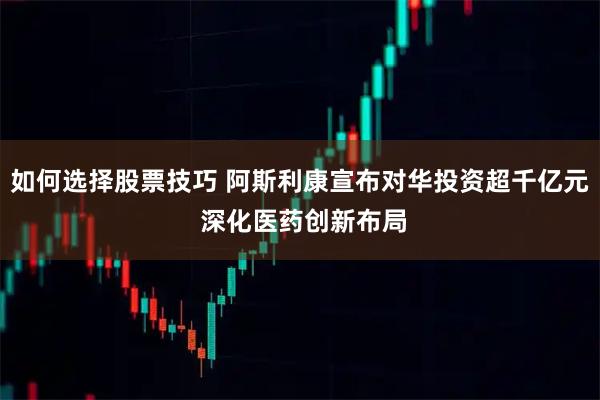 如何选择股票技巧 阿斯利康宣布对华投资超千亿元 深化医药创新布局