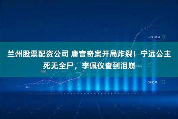 兰州股票配资公司 唐宫奇案开局炸裂！宁远公主死无全尸，李佩仪查到泪崩