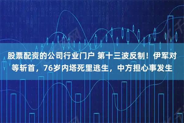股票配资的公司行业门户 第十三波反制！伊军对等斩首，76岁内塔死里逃生，中方担心事发生
