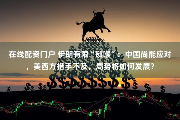 在线配资门户 伊朗有限“锁喉”：中国尚能应对，美西方措手不及，局势将如何发展？