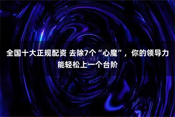 全国十大正规配资 去除7个“心魔”，你的领导力能轻松上一个台阶
