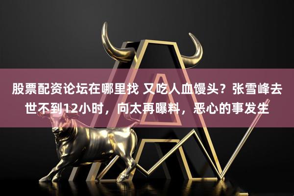 股票配资论坛在哪里找 又吃人血馒头？张雪峰去世不到12小时，向太再曝料，恶心的事发生