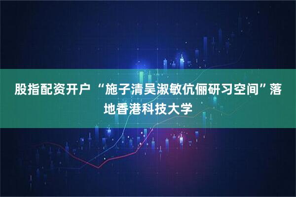 股指配资开户 “施子清吴淑敏伉俪研习空间”落地香港科技大学
